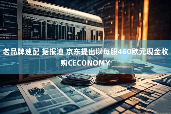老品牌速配 据报道 京东提出以每股460欧元现金收购CECONOMY