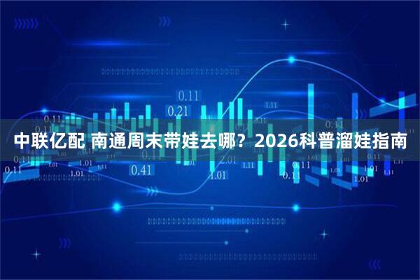 中联亿配 南通周末带娃去哪？2026科普溜娃指南