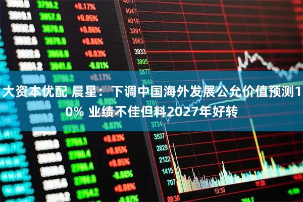 大资本优配 晨星：下调中国海外发展公允价值预测10% 业绩不佳但料2027年好转