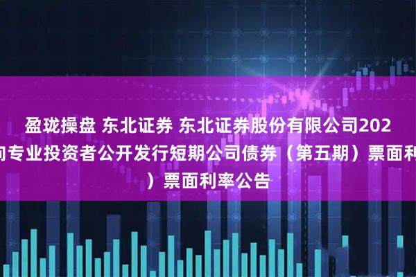 盈珑操盘 东北证券 东北证券股份有限公司2025年面向专业投资者公开发行短期公司债券（第五期）票面利率公告