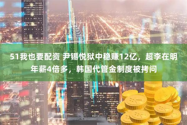 51我也要配资 尹锡悦狱中稳赚12亿,超李在明年薪4倍多,韩国代管金制度被拷问