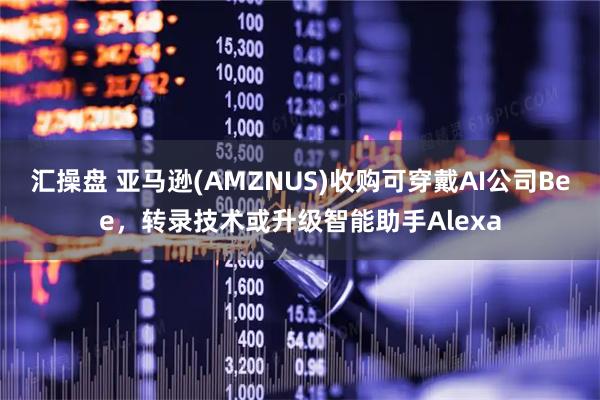汇操盘 亚马逊(AMZNUS)收购可穿戴AI公司Bee，转录技术或升级智能助手Alexa