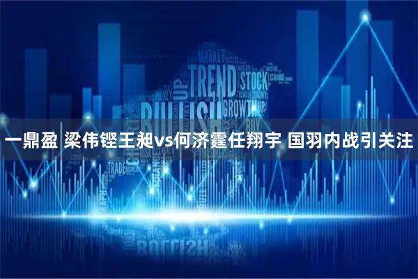 一鼎盈 梁伟铿王昶vs何济霆任翔宇 国羽内战引关注