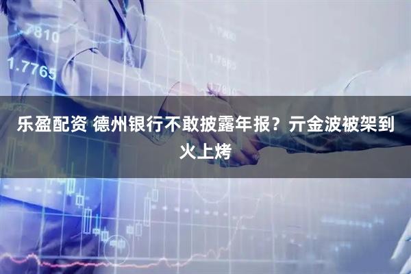乐盈配资 德州银行不敢披露年报？亓金波被架到火上烤